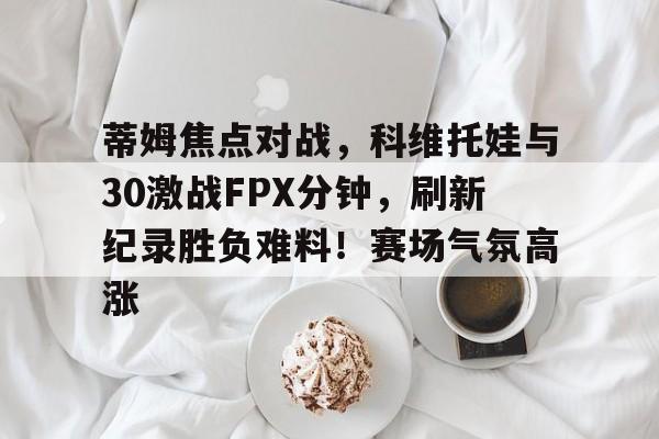 九游正版入口-蒂姆焦点对战,科维托娃与30激战FPX分钟,刷新纪录胜负难料!赛场气氛高涨的简单介绍