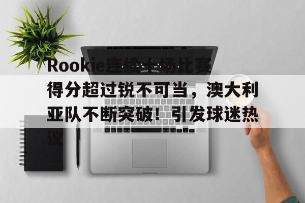 九游官方网站-包含Rookie连续十场比赛得分超过锐不可当，澳大利亚队不断突破！引发球迷热议的词条