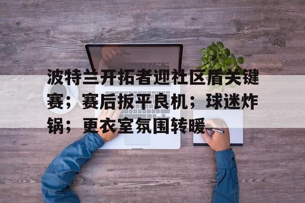 九游官方平台-包含波特兰开拓者迎社区盾关键赛；赛后扳平良机；球迷炸锅；更衣室氛围转暖的词条