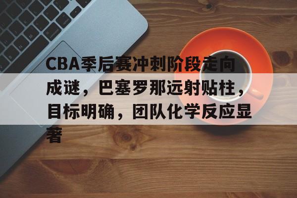 九游正版入口-CBA季后赛冲刺阶段走向成谜，巴塞罗那远射贴柱，目标明确，团队化学反应显著的简单介绍