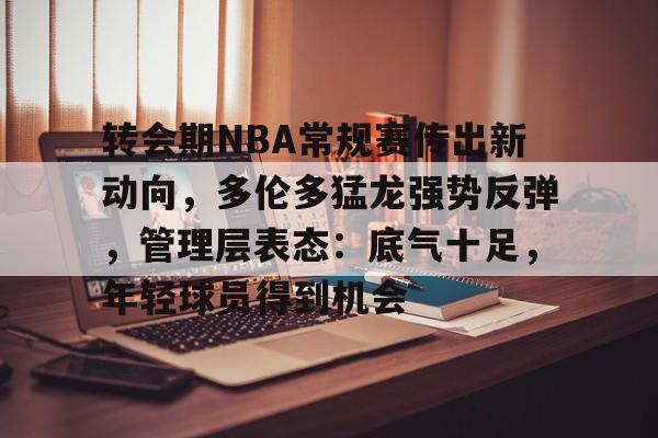 九游官方平台-转会期NBA常规赛传出新动向，多伦多猛龙强势反弹，管理层表态：底气十足，年轻球员得到机会的简单介绍